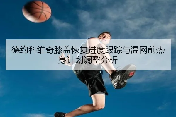 德约科维奇膝盖恢复进度跟踪与温网前热身计划调整分析