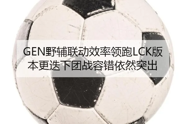 GEN野辅联动效率领跑LCK版本更迭下团战容错依然突出