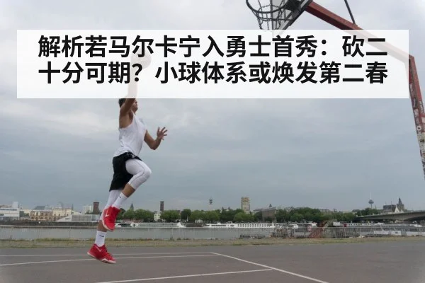 解析若马尔卡宁入勇士首秀：砍二十分可期？小球体系或焕发第二春