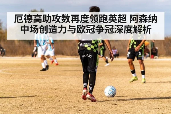 厄德高助攻数再度领跑英超 阿森纳中场创造力与欧冠争冠深度解析