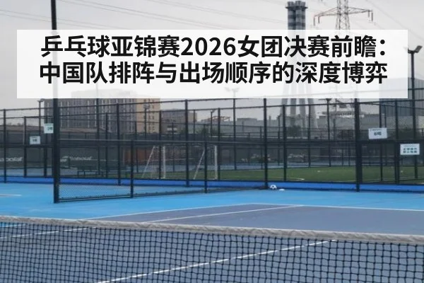 乒乓球亚锦赛2026女团决赛前瞻:中国队排阵与出场顺序的深度博弈