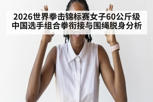 2026世界拳击锦标赛女子60公斤级 中国选手组合拳衔接与围绳脱身分析