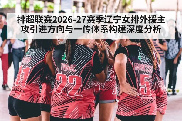 排超联赛2026-27赛季辽宁女排外援主攻引进方向与一传体系构建深度分析