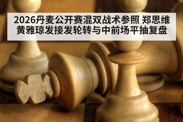 2026丹麦公开赛混双战术参照 郑思维黄雅琼发接发轮转与中前场平抽复盘