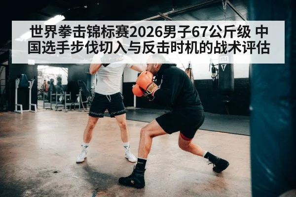 世界拳击锦标赛2026男子67公斤级 中国选手步伐切入与反击时机的战术评估