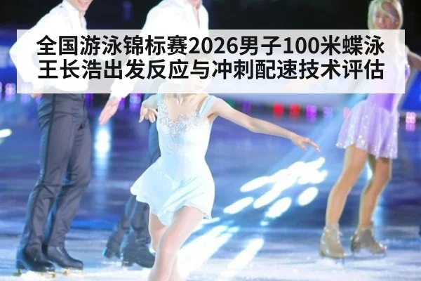 全国游泳锦标赛2026男子100米蝶泳王长浩出发反应与冲刺配速技术评估